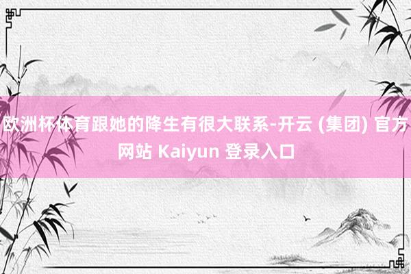 欧洲杯体育跟她的降生有很大联系-开云 (集团) 官方网站 Kaiyun 登录入口