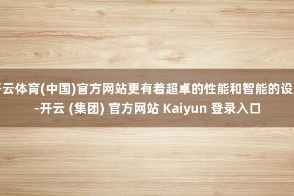 开云体育(中国)官方网站更有着超卓的性能和智能的设立-开云 (集团) 官方网站 Kaiyun 登录入口