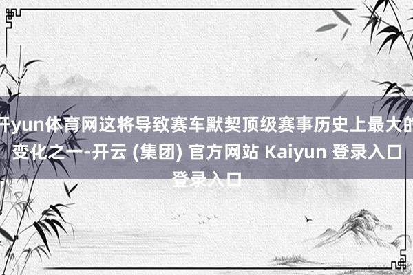 开yun体育网这将导致赛车默契顶级赛事历史上最大的变化之一-开云 (集团) 官方网站 Kaiyun 登录入口