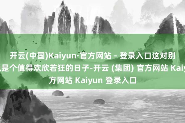 开云(中国)Kaiyun·官方网站 - 登录入口这对别东说念主来说是个值得欢欣若狂的日子-开云 (集团) 官方网站 Kaiyun 登录入口