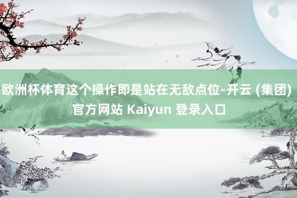 欧洲杯体育这个操作即是站在无敌点位-开云 (集团) 官方网站 Kaiyun 登录入口