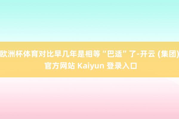 欧洲杯体育对比早几年是相等“巴适”了-开云 (集团) 官方网站 Kaiyun 登录入口