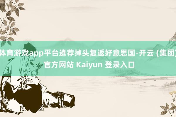 体育游戏app平台遴荐掉头复返好意思国-开云 (集团) 官方网站 Kaiyun 登录入口