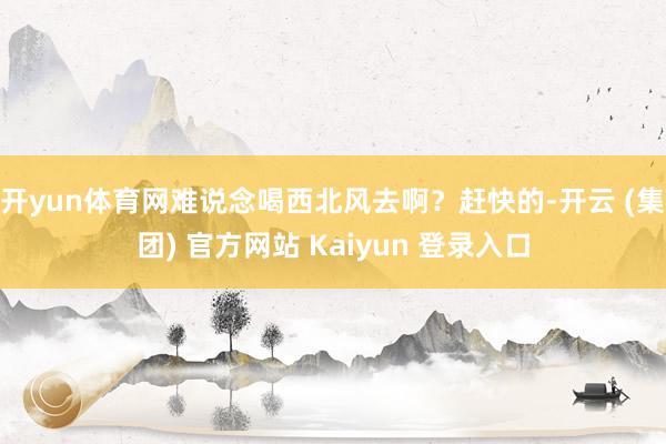 开yun体育网难说念喝西北风去啊?赶快的-开云 (集团) 官方网站 Kaiyun 登录入口