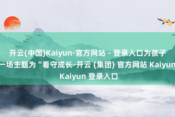 开云(中国)Kaiyun·官方网站 - 登录入口为孩子们带来了一场主题为“看守成长-开云 (集团) 官方网站 Kaiyun 登录入口