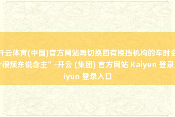 开云体育(中国)官方网站再切换回有换挡机构的车时会合计很烦东说念主”-开云 (集团) 官方网站 Kaiyun 登录入口