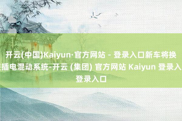 开云(中国)Kaiyun·官方网站 - 登录入口新车将换装插电混动系统-开云 (集团) 官方网站 Kaiyun 登录入口