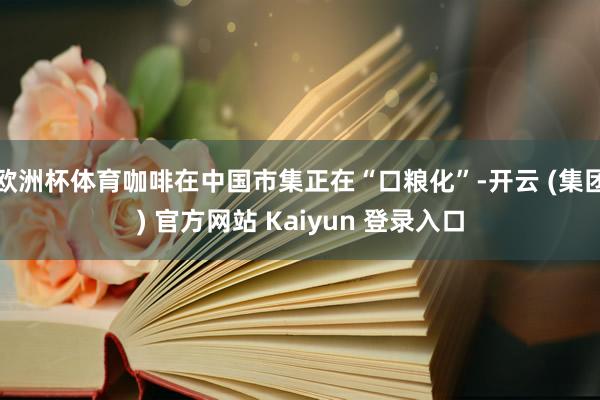 欧洲杯体育咖啡在中国市集正在“口粮化”-开云 (集团) 官方网站 Kaiyun 登录入口