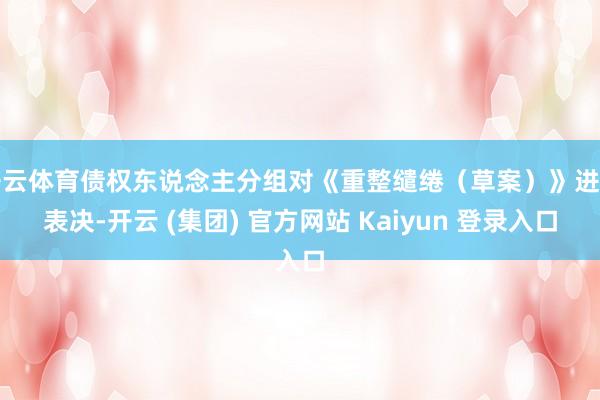 开云体育债权东说念主分组对《重整缱绻（草案）》进行表决-开云 (集团) 官方网站 Kaiyun 登录入口