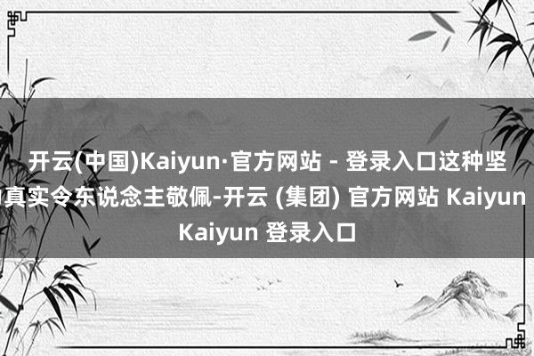 开云(中国)Kaiyun·官方网站 - 登录入口这种坚抓和努力真实令东说念主敬佩-开云 (集团) 官方网站 Kaiyun 登录入口
