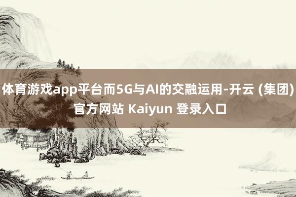体育游戏app平台而5G与AI的交融运用-开云 (集团) 官方网站 Kaiyun 登录入口