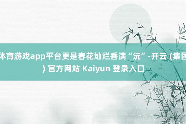 体育游戏app平台更是春花灿烂香满“沅”-开云 (集团) 官方网站 Kaiyun 登录入口