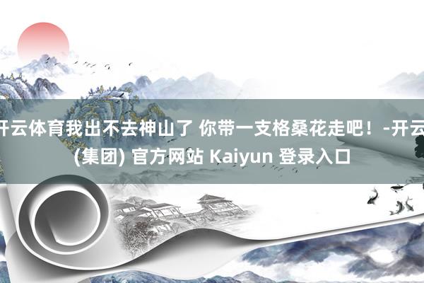 开云体育我出不去神山了 你带一支格桑花走吧！-开云 (集团) 官方网站 Kaiyun 登录入口