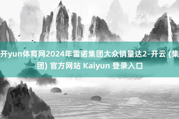 开yun体育网2024年雷诺集团大众销量达2-开云 (集团) 官方网站 Kaiyun 登录入口
