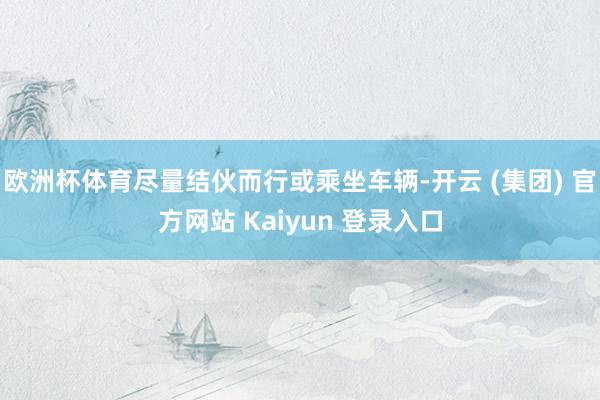 欧洲杯体育尽量结伙而行或乘坐车辆-开云 (集团) 官方网站 Kaiyun 登录入口