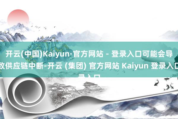 开云(中国)Kaiyun·官方网站 - 登录入口可能会导致供应链中断-开云 (集团) 官方网站 Kaiyun 登录入口