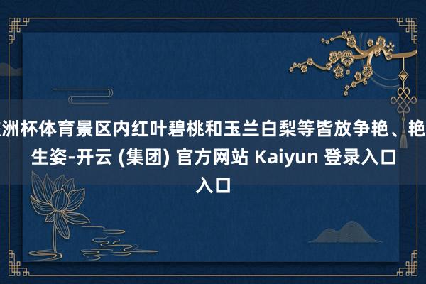 欧洲杯体育景区内红叶碧桃和玉兰白梨等皆放争艳、艳丽生姿-开云 (集团) 官方网站 Kaiyun 登录入口