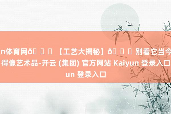 开yun体育网🌟【工艺大揭秘】🌟别看它当今规整得像艺术品-开云 (集团) 官方网站 Kaiyun 登录入口