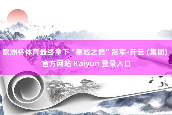 欧洲杯体育最终拿下“皇城之巅”冠军-开云 (集团) 官方网站 Kaiyun 登录入口