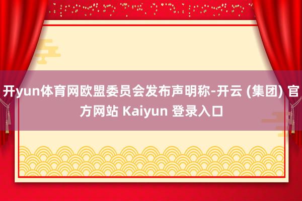 开yun体育网欧盟委员会发布声明称-开云 (集团) 官方网站 Kaiyun 登录入口