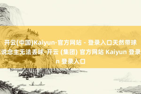 开云(中国)Kaiyun·官方网站 - 登录入口天然带球撞东说念主无法丢球-开云 (集团) 官方网站 Kaiyun 登录入口