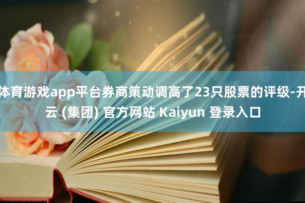 体育游戏app平台券商策动调高了23只股票的评级-开云 (集团) 官方网站 Kaiyun 登录入口