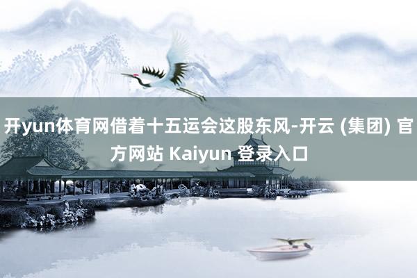 开yun体育网借着十五运会这股东风-开云 (集团) 官方网站 Kaiyun 登录入口