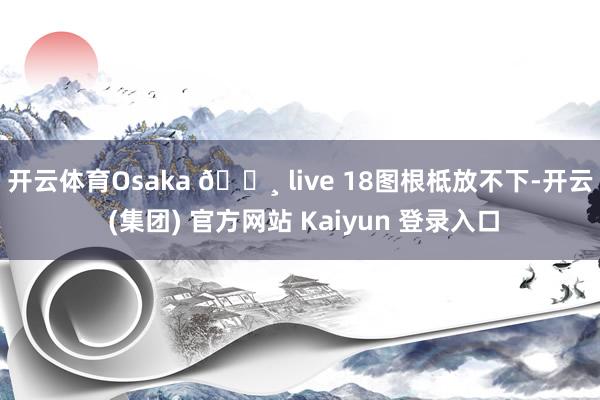 开云体育Osaka 🌸 live 18图根柢放不下-开云 (集团) 官方网站 Kaiyun 登录入口