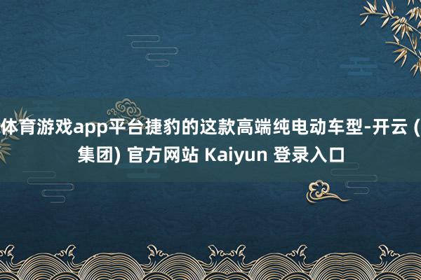 体育游戏app平台捷豹的这款高端纯电动车型-开云 (集团) 官方网站 Kaiyun 登录入口