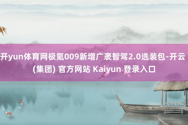 开yun体育网极氪009新增广袤智驾2.0选装包-开云 (集团) 官方网站 Kaiyun 登录入口