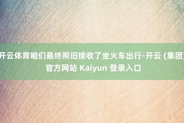 开云体育咱们最终照旧接收了坐火车出行-开云 (集团) 官方网站 Kaiyun 登录入口