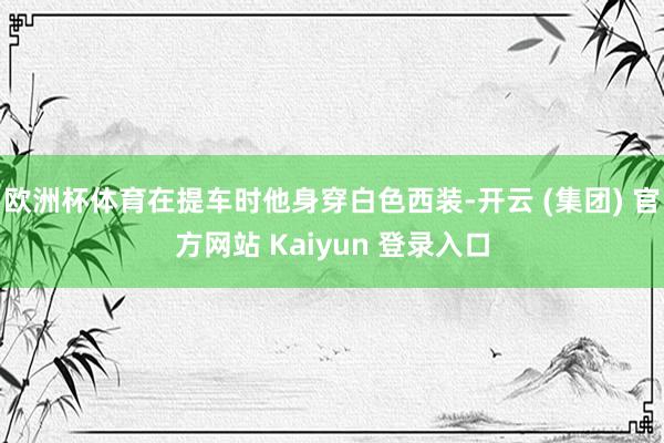欧洲杯体育在提车时他身穿白色西装-开云 (集团) 官方网站 Kaiyun 登录入口