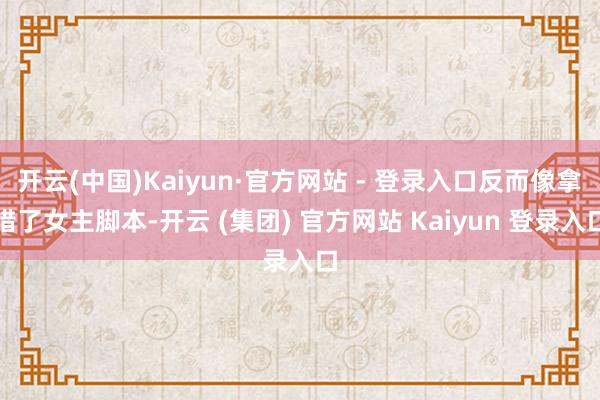 开云(中国)Kaiyun·官方网站 - 登录入口反而像拿错了女主脚本-开云 (集团) 官方网站 Kaiyun 登录入口