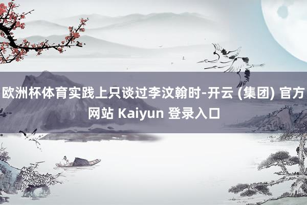 欧洲杯体育实践上只谈过李汶翰时-开云 (集团) 官方网站 Kaiyun 登录入口