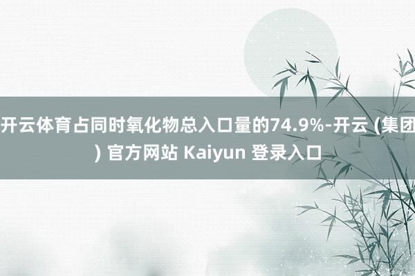 开云体育占同时氧化物总入口量的74.9%-开云 (集团) 官方网站 Kaiyun 登录入口