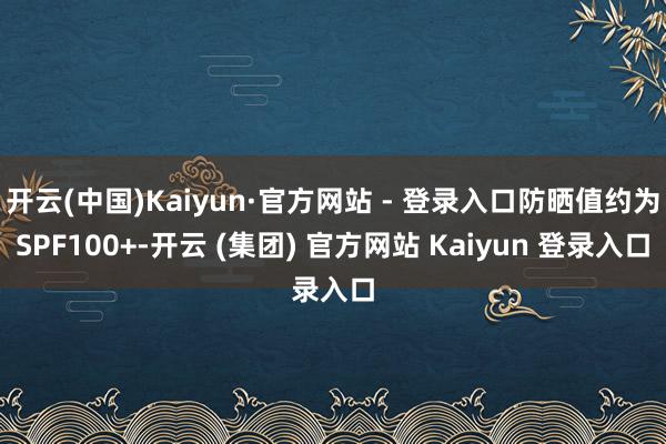 开云(中国)Kaiyun·官方网站 - 登录入口防晒值约为SPF100+-开云 (集团) 官方网站 Kaiyun 登录入口