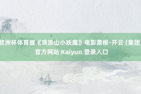 欧洲杯体育握《浪浪山小妖魔》电影票根-开云 (集团) 官方网站 Kaiyun 登录入口