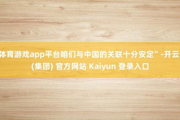 体育游戏app平台咱们与中国的关联十分安定”-开云 (集团) 官方网站 Kaiyun 登录入口