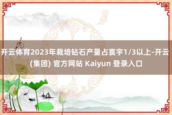 开云体育2023年栽培钻石产量占寰宇1/3以上-开云 (集团) 官方网站 Kaiyun 登录入口