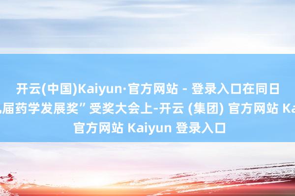 开云(中国)Kaiyun·官方网站 - 登录入口在同日举办的“第十九届药学发展奖”受奖大会上-开云 (集团) 官方网站 Kaiyun 登录入口