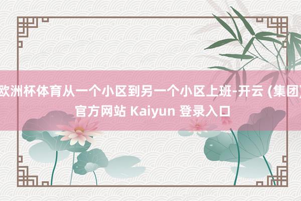 欧洲杯体育从一个小区到另一个小区上班-开云 (集团) 官方网站 Kaiyun 登录入口