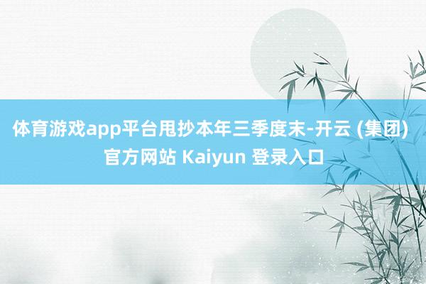 体育游戏app平台 甩抄本年三季度末-开云 (集团) 官方网站 Kaiyun 登录入口