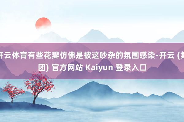 开云体育有些花瓣仿佛是被这吵杂的氛围感染-开云 (集团) 官方网站 Kaiyun 登录入口