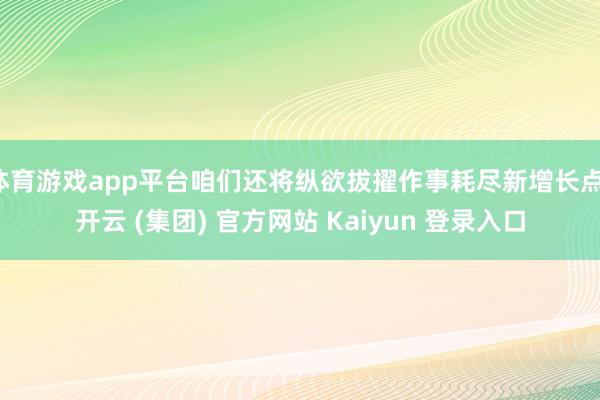 体育游戏app平台咱们还将纵欲拔擢作事耗尽新增长点-开云 (集团) 官方网站 Kaiyun 登录入口
