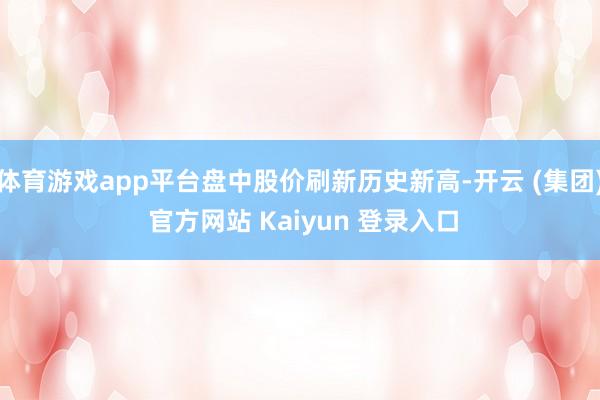 体育游戏app平台盘中股价刷新历史新高-开云 (集团) 官方网站 Kaiyun 登录入口