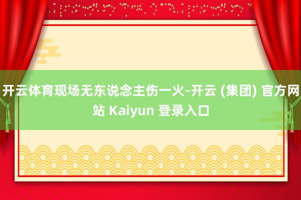 开云体育现场无东说念主伤一火-开云 (集团) 官方网站 Kaiyun 登录入口