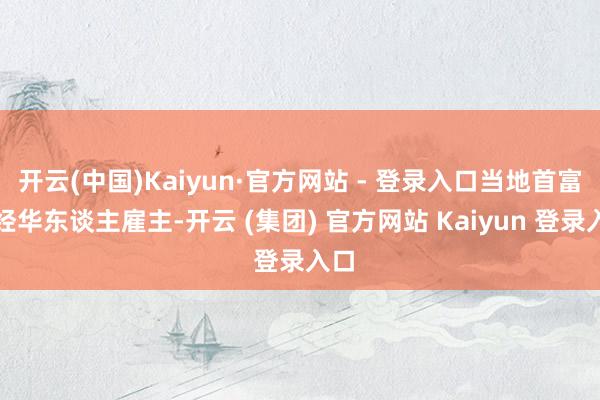 开云(中国)Kaiyun·官方网站 - 登录入口当地首富一经华东谈主雇主-开云 (集团) 官方网站 Kaiyun 登录入口