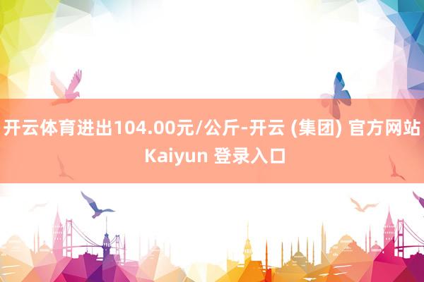 开云体育进出104.00元/公斤-开云 (集团) 官方网站 Kaiyun 登录入口