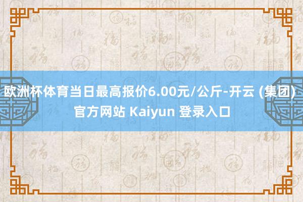 欧洲杯体育当日最高报价6.00元/公斤-开云 (集团) 官方网站 Kaiyun 登录入口