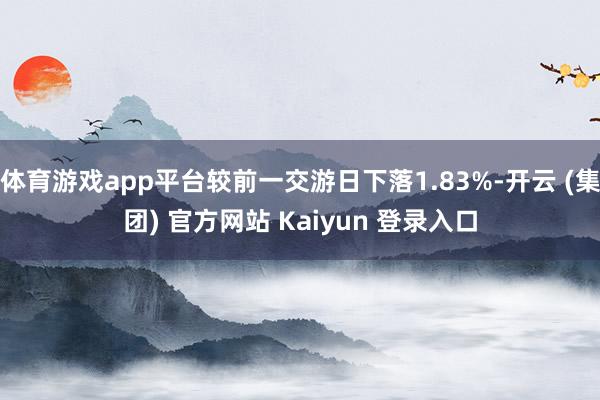体育游戏app平台较前一交游日下落1.83%-开云 (集团) 官方网站 Kaiyun 登录入口
